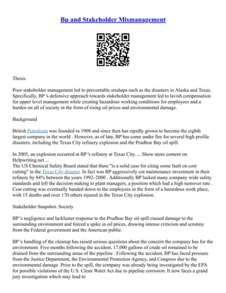 Bp and Stakeholder Mismanagement
Thesis
Poor stakeholder management led to preventable mishaps such as the disasters in Alaska and Texas.
Specifically, BP 's defensive approach towards stakeholder management led to lavish compensation
for upper level management while creating hazardous working conditions for employees and a
burden on all of society in the form of rising oil prices and environmental damage.
Background
British Petroleum was founded in 1908 and since then has rapidly grown to become the eighth
largest company in the world . However, as of late, BP has come under fire for several high profile
disasters, including the Texas City refinery explosion and the Prudhoe Bay oil spill.
In 2005, an explosion occurred at BP 's refinery at Texas City. ... Show more content on
Helpwriting.net ...
The US Chemical Safety Board stated that there "is a solid case for citing some fault on cost
cutting" in the Texas City disaster. In fact was BP aggressively cut maintenance investment in their
refinery by 84% between the years 1992–2000 . Additionally BP lacked many company wide safety
standards and left the decision making to plant managers, a position which had a high turnover rate .
Cost cutting was eventually handed down to the employees in the form of a hazardous work place,
with 15 deaths and over 170 others injured in the Texas City explosion.
Stakeholder Snapshot: Society
BP 's negligence and lackluster response to the Prudhoe Bay oil spill caused damage to the
surrounding environment and forced a spike in oil prices, drawing intense criticism and scrutiny
from the Federal government and the American public.
BP 's handling of the cleanup has raised serious questions about the concern the company has for the
environment. Five months following the accident, 17,000 gallons of crude oil remained to be
drained from the surrounding areas of the pipeline . Following the accident, BP has faced pressure
from the Justice Department, the Environmental Protection Agency, and Congress due to the
environmental damage. Prior to the spill, the company was already being investigated by the EPA
for possible violations of the U.S. Clean Water Act due to pipeline corrosion. It now faces a grand
jury investigation which may lead to
 