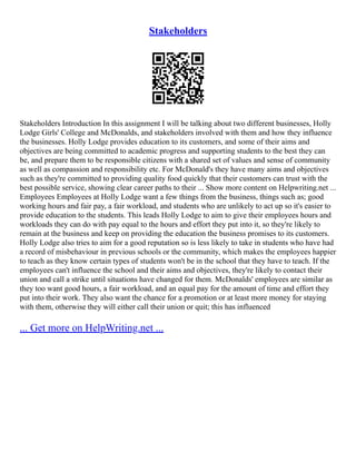 Stakeholders
Stakeholders Introduction In this assignment I will be talking about two different businesses, Holly
Lodge Girls' College and McDonalds, and stakeholders involved with them and how they influence
the businesses. Holly Lodge provides education to its customers, and some of their aims and
objectives are being committed to academic progress and supporting students to the best they can
be, and prepare them to be responsible citizens with a shared set of values and sense of community
as well as compassion and responsibility etc. For McDonald's they have many aims and objectives
such as they're committed to providing quality food quickly that their customers can trust with the
best possible service, showing clear career paths to their ... Show more content on Helpwriting.net ...
Employees Employees at Holly Lodge want a few things from the business, things such as; good
working hours and fair pay, a fair workload, and students who are unlikely to act up so it's easier to
provide education to the students. This leads Holly Lodge to aim to give their employees hours and
workloads they can do with pay equal to the hours and effort they put into it, so they're likely to
remain at the business and keep on providing the education the business promises to its customers.
Holly Lodge also tries to aim for a good reputation so is less likely to take in students who have had
a record of misbehaviour in previous schools or the community, which makes the employees happier
to teach as they know certain types of students won't be in the school that they have to teach. If the
employees can't influence the school and their aims and objectives, they're likely to contact their
union and call a strike until situations have changed for them. McDonalds' employees are similar as
they too want good hours, a fair workload, and an equal pay for the amount of time and effort they
put into their work. They also want the chance for a promotion or at least more money for staying
with them, otherwise they will either call their union or quit; this has influenced
... Get more on HelpWriting.net ...
 
