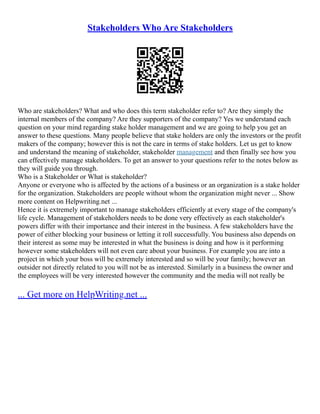 Stakeholders Who Are Stakeholders
Who are stakeholders? What and who does this term stakeholder refer to? Are they simply the
internal members of the company? Are they supporters of the company? Yes we understand each
question on your mind regarding stake holder management and we are going to help you get an
answer to these questions. Many people believe that stake holders are only the investors or the profit
makers of the company; however this is not the care in terms of stake holders. Let us get to know
and understand the meaning of stakeholder, stakeholder management and then finally see how you
can effectively manage stakeholders. To get an answer to your questions refer to the notes below as
they will guide you through.
Who is a Stakeholder or What is stakeholder?
Anyone or everyone who is affected by the actions of a business or an organization is a stake holder
for the organization. Stakeholders are people without whom the organization might never ... Show
more content on Helpwriting.net ...
Hence it is extremely important to manage stakeholders efficiently at every stage of the company's
life cycle. Management of stakeholders needs to be done very effectively as each stakeholder's
powers differ with their importance and their interest in the business. A few stakeholders have the
power of either blocking your business or letting it roll successfully. You business also depends on
their interest as some may be interested in what the business is doing and how is it performing
however some stakeholders will not even care about your business. For example you are into a
project in which your boss will be extremely interested and so will be your family; however an
outsider not directly related to you will not be as interested. Similarly in a business the owner and
the employees will be very interested however the community and the media will not really be
... Get more on HelpWriting.net ...
 