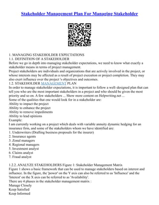 Stakeholder Management Plan For Managing Stakeholder
1. MANAGING STAKEHOLDER EXPECTATIONS
1.1. DEFINITION OF A STAKEHOLDER
Before we go in depth into managing stakeholder expectations, we need to know what exactly a
stakeholder means in terms of project management.
Project stakeholders are individuals and organizations that are actively involved in the project, or
whose interests may be affected as a result of project execution or project completion. They may
also exert influence over the project 's objectives and outcomes.
1.2. STAKEHOLDER MANAGEMENT PLAN
In order to manage stakeholder expectations, it is important to follow a well–designed plan that can
tell you who are the most important stakeholders in a project and who should be given the most
priority and so on. A few stakeholders ... Show more content on Helpwriting.net ...
Some of the qualities that one would look for in a stakeholder are:
Ability to impact the project
Ability to enhance the project
Ability to remove impediments
Ability to lead opinions
Example:
I am currently working on a project which deals with variable annuity dynamic hedging for an
insurance firm, and some of the stakeholders whom we have identified are:
1. Underwriters (Drafting business proposals for the insurer)
2. Insurance agents
3. Zonal managers
4. Regional managers
5. Investment analyst
6. Claims analyst
7. Fraud analyst
1.2.2. ANALYZE STAKEHOLDERS Figure 1: Stakeholder Management Matrix
Figure 1 shows a basic framework that can be used to manage stakeholders based on interest and
influence. In the figure, the 'power' on the Y axis can also be referred to as 'Influence' and the
'Interest' on the X axis can be referred to as 'Availability'.
There are 4 phases in the stakeholder management matrix :
Manage Closely
Keep Satisfied
Keep Informed
 