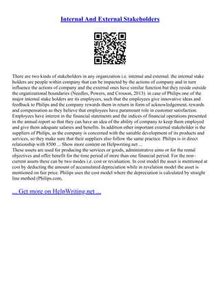 Internal And External Stakeholders
There are two kinds of stakeholders in any organization i.e. internal and external. the internal stake
holders are people within company that can be impacted by the actions of company and in turn
influence the actions of company and the external ones have similar function but they reside outside
the organizational boundaries (Needles, Powers, and Crosson, 2013). in case of Philips one of the
major internal stake holders are its employees, such that the employees give innovative ideas and
feedback to Philips and the company rewards them in return in form of acknowledgement, rewards
and compensation as they believe that employees have paramount role in customer satisfaction.
Employees have interest in the financial statements and the indices of financial operations presented
in the annual report so that they can have an idea of the ability of company to keep them employed
and give them adequate salaries and benefits. In addition other important external stakeholder is the
suppliers of Philips, as the company is concerned with the satiable development of its products and
services, so they make sure that their suppliers also follow the same practice. Philips is in direct
relationship with 8500 ... Show more content on Helpwriting.net ...
These assets are used for producing the services or goods, administrative aims or for the rental
objectives and offer benefit for the time period of more than one financial period. For the non–
current assets there can be two modes i.e. cost or revaluation. In cost model the asset is mentioned at
cost by deducting the amount of accumulated depreciation while in revelation model the asset is
mentioned on fair price. Philips uses the cost model where the depreciation is calculated by straight
line method (Philips.com,
... Get more on HelpWriting.net ...
 