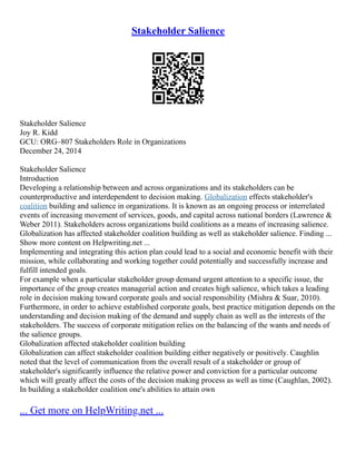 Stakeholder Salience
Stakeholder Salience
Joy R. Kidd
GCU: ORG–807 Stakeholders Role in Organizations
December 24, 2014
Stakeholder Salience
Introduction
Developing a relationship between and across organizations and its stakeholders can be
counterproductive and interdependent to decision making. Globalization effects stakeholder's
coalition building and salience in organizations. It is known as an ongoing process or interrelated
events of increasing movement of services, goods, and capital across national borders (Lawrence &
Weber 2011). Stakeholders across organizations build coalitions as a means of increasing salience.
Globalization has affected stakeholder coalition building as well as stakeholder salience. Finding ...
Show more content on Helpwriting.net ...
Implementing and integrating this action plan could lead to a social and economic benefit with their
mission, while collaborating and working together could potentially and successfully increase and
fulfill intended goals.
For example when a particular stakeholder group demand urgent attention to a specific issue, the
importance of the group creates managerial action and creates high salience, which takes a leading
role in decision making toward corporate goals and social responsibility (Mishra & Suar, 2010).
Furthermore, in order to achieve established corporate goals, best practice mitigation depends on the
understanding and decision making of the demand and supply chain as well as the interests of the
stakeholders. The success of corporate mitigation relies on the balancing of the wants and needs of
the salience groups.
Globalization affected stakeholder coalition building
Globalization can affect stakeholder coalition building either negatively or positively. Caughlin
noted that the level of communication from the overall result of a stakeholder or group of
stakeholder's significantly influence the relative power and conviction for a particular outcome
which will greatly affect the costs of the decision making process as well as time (Caughlan, 2002).
In building a stakeholder coalition one's abilities to attain own
... Get more on HelpWriting.net ...
 