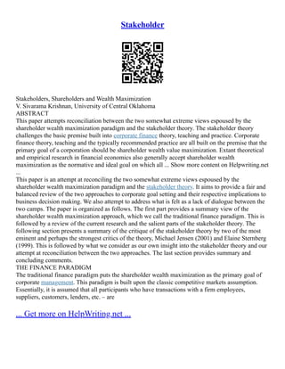 Stakeholder
Stakeholders, Shareholders and Wealth Maximization
V. Sivarama Krishnan, University of Central Oklahoma
ABSTRACT
This paper attempts reconciliation between the two somewhat extreme views espoused by the
shareholder wealth maximization paradigm and the stakeholder theory. The stakeholder theory
challenges the basic premise built into corporate finance theory, teaching and practice. Corporate
finance theory, teaching and the typically recommended practice are all built on the premise that the
primary goal of a corporation should be shareholder wealth value maximization. Extant theoretical
and empirical research in financial economics also generally accept shareholder wealth
maximization as the normative and ideal goal on which all ... Show more content on Helpwriting.net
...
This paper is an attempt at reconciling the two somewhat extreme views espoused by the
shareholder wealth maximization paradigm and the stakeholder theory. It aims to provide a fair and
balanced review of the two approaches to corporate goal setting and their respective implications to
business decision making. We also attempt to address what is felt as a lack of dialogue between the
two camps. The paper is organized as follows. The first part provides a summary view of the
shareholder wealth maximization approach, which we call the traditional finance paradigm. This is
followed by a review of the current research and the salient parts of the stakeholder theory. The
following section presents a summary of the critique of the stakeholder theory by two of the most
eminent and perhaps the strongest critics of the theory, Michael Jensen (2001) and Elaine Sternberg
(1999). This is followed by what we consider as our own insight into the stakeholder theory and our
attempt at reconciliation between the two approaches. The last section provides summary and
concluding comments.
THE FINANCE PARADIGM
The traditional finance paradigm puts the shareholder wealth maximization as the primary goal of
corporate management. This paradigm is built upon the classic competitive markets assumption.
Essentially, it is assumed that all participants who have transactions with a firm employees,
suppliers, customers, lenders, etc. – are
... Get more on HelpWriting.net ...
 