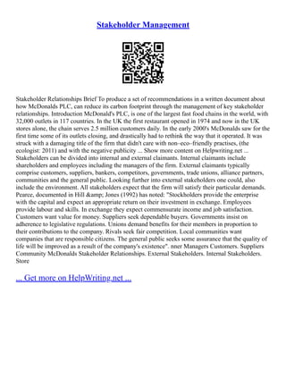 Stakeholder Management
Stakeholder Relationships Brief To produce a set of recommendations in a written document about
how McDonalds PLC, can reduce its carbon footprint through the management of key stakeholder
relationships. Introduction McDonald's PLC, is one of the largest fast food chains in the world, with
32,000 outlets in 117 countries. In the UK the first restaurant opened in 1974 and now in the UK
stores alone, the chain serves 2.5 million customers daily. In the early 2000's McDonalds saw for the
first time some of its outlets closing, and drastically had to rethink the way that it operated. It was
struck with a damaging title of the firm that didn't care with non–eco–friendly practises, (the
ecologist: 2011) and with the negative publicity ... Show more content on Helpwriting.net ...
Stakeholders can be divided into internal and external claimants. Internal claimants include
shareholders and employees including the managers of the firm. External claimants typically
comprise customers, suppliers, bankers, competitors, governments, trade unions, alliance partners,
communities and the general public. Looking further into external stakeholders one could, also
include the environment. All stakeholders expect that the firm will satisfy their particular demands.
Pearce, documented in Hill &amp; Jones (1992) has noted: "Stockholders provide the enterprise
with the capital and expect an appropriate return on their investment in exchange. Employees
provide labour and skills. In exchange they expect commensurate income and job satisfaction.
Customers want value for money. Suppliers seek dependable buyers. Governments insist on
adherence to legislative regulations. Unions demand benefits for their members in proportion to
their contributions to the company. Rivals seek fair competition. Local communities want
companies that are responsible citizens. The general public seeks some assurance that the quality of
life will be improved as a result of the company's existence". nner Managers Customers. Suppliers
Community McDonalds Stakeholder Relationships. External Stakeholders. Internal Stakeholders.
Store
... Get more on HelpWriting.net ...
 