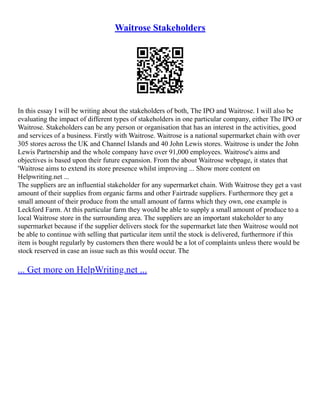 Waitrose Stakeholders
In this essay I will be writing about the stakeholders of both, The IPO and Waitrose. I will also be
evaluating the impact of different types of stakeholders in one particular company, either The IPO or
Waitrose. Stakeholders can be any person or organisation that has an interest in the activities, good
and services of a business. Firstly with Waitrose. Waitrose is a national supermarket chain with over
305 stores across the UK and Channel Islands and 40 John Lewis stores. Waitrose is under the John
Lewis Partnership and the whole company have over 91,000 employees. Waitrose's aims and
objectives is based upon their future expansion. From the about Waitrose webpage, it states that
'Waitrose aims to extend its store presence whilst improving ... Show more content on
Helpwriting.net ...
The suppliers are an influential stakeholder for any supermarket chain. With Waitrose they get a vast
amount of their supplies from organic farms and other Fairtrade suppliers. Furthermore they get a
small amount of their produce from the small amount of farms which they own, one example is
Leckford Farm. At this particular farm they would be able to supply a small amount of produce to a
local Waitrose store in the surrounding area. The suppliers are an important stakeholder to any
supermarket because if the supplier delivers stock for the supermarket late then Waitrose would not
be able to continue with selling that particular item until the stock is delivered, furthermore if this
item is bought regularly by customers then there would be a lot of complaints unless there would be
stock reserved in case an issue such as this would occur. The
... Get more on HelpWriting.net ...
 