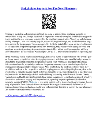 Stakeholder Support For The New Pharmacy
Change is inevitable and sometimes difficult for some to accept. It is a challenge trying to get
stakeholders to buy into change, because it is impossible to satisfy everyone. Stakeholder support is
important for the new pharmacy to succeed in the healthcare organization. "Involving stakeholders
during all stages ... can lead to early buy–in, successful program design, and establishment of long–
term support for the program" (www.ahrq.gov, 2014). If the stakeholders were not involved in some
of the decisions and planning stages of the new pharmacy, they would be left feeling insecure and
confused about the transition. Approaching the stakeholders with a good business plan will help
alleviate some of the insecurities. According to Carr et, al ... Show more content on Helpwriting.net
...
If the pharmacy would offer discounted drugs, they could expect to see customers who are self–pay
or do not have a prescription plan. Self–paying customers and those on a monthly budget would be
attracted to discounted prices that the pharmacy could offer. Pharmacist could provide detailed
information about the prescription and what drugs may counteract them, continuing the health
management plan provided by the physician. After establishing the need for customer base, they
would have to look at the competition and their buying patterns. One thing this pharmacy has is the
availability to patient's medical health history on hand; this would make the patient at ease knowing
the pharmacist has knowledge of their medical history. According to Williams & Torrens (2008),
"As patients and health care professionals have turned increasingly to medications as cost–effective
alternatives to invasive surgery and hospitalization, spending on prescription medications has
naturally increased" (263). Medicine is providing patients to live longer, healthier lives even though
they might suffer from a chronic illness or disease. Showing stakeholders this information of
increased prescription medications might help influence their decision to support the new pharmacy.
An incentive of more financial income to the
... Get more on HelpWriting.net ...
 