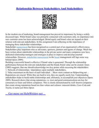 Relationship Between Stakeholders And Stakeholders
In the modern era of marketing, brand management has proved its importance by being a widely
discussed topic. While brand value was primarily connected with customers only, its importance into
non–customer areas has been acknowledged. Brand equity and brand value are argued on their
relation with relevant stakeholders. In this assignment I am reflecting on the importance of
managing these stakeholder relationships.
Stakeholder management has been recognised as a central part of an organisation's effectiveness.
Stakeholders play important roles as advocates, sponsors, partners and agents of change. Much has
been written about stakeholder relationships in the private sector and many companies now have
dedicated relationship managers and strategies in place to improve and develop external
relationships. However, stakeholder management in the brand management still lags some way
behind (Ipsos 2009).
Building a successful brand is effective if brand value is generated. Through the relationship
performance between the relevant stakeholders and the brand, brand value can be created. Jones
(2005) suggests, that one should acknowledge two key points while accessing the stakeholders:
1. Network of relationships / dependency upon multiple stakeholders,
2. Value assessment on the basis of each individual ... Show more content on Helpwriting.net ...
Reputations are crucial. While they are hard to win, they are equally easily lost. Understanding
stakeholders helps to build stable relationships and, ultimately, to accomplish your objectives (Ipsos
2009). Research shows that strong reputations, i.e. trust and good communications are key for
consumers to listen and follow companies. This is clearly demonstrated by well–known companies
that create strong reputations based on clear values and cultures: innocent drinks, Coca–Cola and
Toyota, to name just three (Ipsos
... Get more on HelpWriting.net ...
 