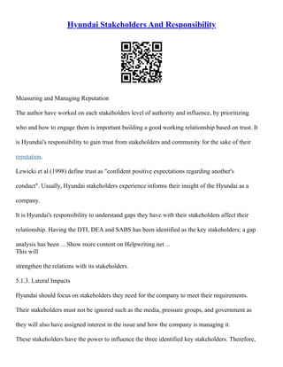 Hyundai Stakeholders And Responsibility
Measuring and Managing Reputation
The author have worked on each stakeholders level of authority and influence, by prioritizing
who and how to engage them is important building a good working relationship based on trust. It
is Hyundai's responsibility to gain trust from stakeholders and community for the sake of their
reputation.
Lewicki et al (1998) define trust as "confident positive expectations regarding another's
conduct". Usually, Hyundai stakeholders experience informs their insight of the Hyundai as a
company.
It is Hyundai's responsibility to understand gaps they have with their stakeholders affect their
relationship. Having the DTI, DEA and SABS has been identified as the key stakeholders; a gap
analysis has been ... Show more content on Helpwriting.net ...
This will
strengthen the relations with its stakeholders.
5.1.3. Lateral Impacts
Hyundai should focus on stakeholders they need for the company to meet their requirements.
Their stakeholders must not be ignored such as the media, pressure groups, and government as
they will also have assigned interest in the issue and how the company is managing it.
These stakeholders have the power to influence the three identified key stakeholders. Therefore,
 