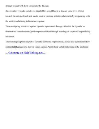 strategy to deal with them should also be devised.
As a result of Hyundai initiatives, stakeholders should begin to display some level of trust
towards the service/brand, and would want to continue with the relationship by cooperating with
the service and sharing information required.
These mitigating initiatives against Hyundai reputational damage, it is vital for Hyundai to
demonstrate commitment to good corporate citizens through boarding on corporate responsibility
initiatives.
These strategic options as part of Hyundai corporate responsibility, should also demonstrate how
committed Hyundai is to its own values such as People first, Collaboration and to be Customer
... Get more on HelpWriting.net ...
 