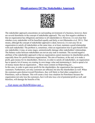 Disadvantages Of The Stakeholder Approach
The stakeholder approach concentrates on surrounding environment of a business, however, there
are several drawbacks in the concept of stakeholder approach. The very first negative attribute is
that an organization has obligations and duties to all stakeholders (). However, it is not clear that
whether every stakeholder will be benefited equally and fairly or not (Mainardes et al. 2011). That
means, although the concept of stakeholder approach is ideal, however, it is not easy for an
organization to satisfy all stakeholders at the same time, or at least, maintain a good relationship
with each stakeholder. The problem is, sometimes, when an organization tries to gain benefit from
one stakeholder, it may, at some stages, unintentionally damage other stakeholders' relationships.
The balance scales between stakeholders are not an easy task to maintain. The second negative
attribute of the stakeholder approach is that an organization cannot maximize its shareholders profit,
especially those for–profit business organizations. The aim of business, at the end, is to make a
profit, gain money for its shareholders. However, in order to satisfy all stakeholders, an organization
has to spend a lot of money on creating its own image value and maintaining it. And to spend a lot
of money means that an organization ... Show more content on Helpwriting.net ...
In this case, in order to gain more profit for the shareholders, the organization has ignored its
customers. Furthermore, not only customers are affected, but also the shareholders as well. When
the customers gain distrust toward Petrolimex, they will likely to find other competitors of
Petrolimex, such as Dainam. This will create a lose–lose situation for Petrolimex because the
organization not only lose the customers, but it will also lose a lot of potential profit as well, and
therefore, will damage the benefits of the
... Get more on HelpWriting.net ...
 