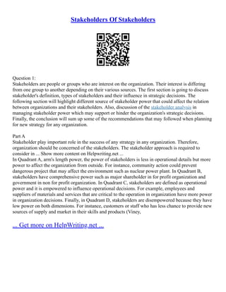 Stakeholders Of Stakeholders
Question 1:
Stakeholders are people or groups who are interest on the organization. Their interest is differing
from one group to another depending on their various sources. The first section is going to discuss
stakeholder's definition, types of stakeholders and their influence in strategic decisions. The
following section will highlight different source of stakeholder power that could affect the relation
between organizations and their stakeholders. Also, discussion of the stakeholder analysis in
managing stakeholder power which may support or hinder the organization's strategic decisions.
Finally, the conclusion will sum up some of the recommendations that may followed when planning
for new strategy for any organization.
Part A
Stakeholder play important role in the success of any strategy in any organization. Therefore,
organization should be concerned of the stakeholders. The stakeholder approach is required to
consider in ... Show more content on Helpwriting.net ...
In Quadrant A, arm's length power, the power of stakeholders is less in operational details but more
power to affect the organization from outside. For instance, community action could prevent
dangerous project that may affect the environment such as nuclear power plant. In Quadrant B,
stakeholders have comprehensive power such as major shareholder in for profit organization and
government in non for profit organization. In Quadrant C, stakeholders are defined as operational
power and it is empowered to influence operational decisions. For example, employees and
suppliers of materials and services that are critical to the operation in organization have more power
in organization decisions. Finally, in Quadrant D, stakeholders are disempowered because they have
low power on both dimensions. For instance, customers or staff who has less chance to provide new
sources of supply and market in their skills and products (Viney,
... Get more on HelpWriting.net ...
 