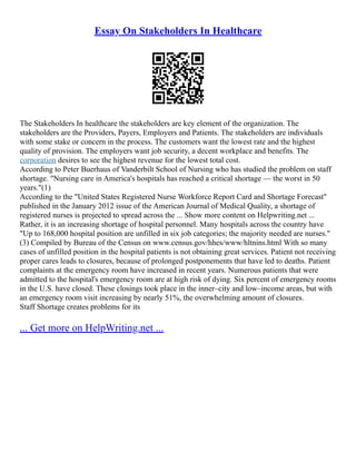 Essay On Stakeholders In Healthcare
The Stakeholders In healthcare the stakeholders are key element of the organization. The
stakeholders are the Providers, Payers, Employers and Patients. The stakeholders are individuals
with some stake or concern in the process. The customers want the lowest rate and the highest
quality of provision. The employers want job security, a decent workplace and benefits. The
corporation desires to see the highest revenue for the lowest total cost.
According to Peter Buerhaus of Vanderbilt School of Nursing who has studied the problem on staff
shortage. "Nursing care in America's hospitals has reached a critical shortage –– the worst in 50
years."(1)
According to the "United States Registered Nurse Workforce Report Card and Shortage Forecast"
published in the January 2012 issue of the American Journal of Medical Quality, a shortage of
registered nurses is projected to spread across the ... Show more content on Helpwriting.net ...
Rather, it is an increasing shortage of hospital personnel. Many hospitals across the country have
"Up to 168,000 hospital position are unfilled in six job categories; the majority needed are nurses."
(3) Compiled by Bureau of the Census on www.census.gov/hhes/www/hltnins.html With so many
cases of unfilled position in the hospital patients is not obtaining great services. Patient not receiving
proper cares leads to closures, because of prolonged postponements that have led to deaths. Patient
complaints at the emergency room have increased in recent years. Numerous patients that were
admitted to the hospital's emergency room are at high risk of dying. Six percent of emergency rooms
in the U.S. have closed. These closings took place in the inner–city and low–income areas, but with
an emergency room visit increasing by nearly 51%, the overwhelming amount of closures.
Staff Shortage creates problems for its
... Get more on HelpWriting.net ...
 