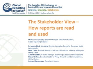 1




The Stakeholder View –




                                                                               // TITLEon Bloomberg GOES HERE
How reports are read




                                                                                  ESG OF PRESENTATION
and used
.
Chair: Lena Geraghty, Network Manager, Focal Point Australia,
Global Reporting Initiative

Dr Leeora Black, Managing Director, Australian Centre for Corporate Social
Responsibility
Peter Colley, National Research Director, Construction, Forestry, Mining and
Energy Union
Amanda Dobbie, General Manager, Bloomberg Australia and New Zealand
Nicola Hayhoe, Executive Leader of Policy, Research and Communications,
Ability Options
Bastien Mignonneau, Consultant, Banarra
 