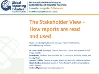 The Stakeholder View –
How reports are read
and used
.
Chair: Lena Geraghty, Network Manager, Focal Point Australia,
Global Reporting Initiative

Dr Leeora Black, Managing Director, Australian Centre for Corporate Social
Responsibility
Peter Colley, National Research Director, Construction, Forestry, Mining and
Energy Union
Amanda Dobbie, General Manager, Bloomberg Australia and New Zealand
Nicola Hayhoe, Executive Leader of Policy, Research and Communications,
Ability Options
Bastien Mignonneau, Consultant, Banarra
 