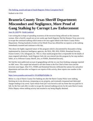 The Stalking, assault and rape of Sarah Degeyter: Police Corruption Part II
Stalked in the USA
Brazoria County Texas Sheriff Department:
Misconduct and Negligence, More Proof of
Gang Stalking by Corrupt Law Enforcement
June 10, 2020 By: Keith Lankford
I am writing this in hope of spreading awareness of the terrorism being inflicted on this innocent
woman. After a horrific assault not yet ten weeks ago Sarah Degeyter fled the Houston Texas area to try
to escape the continued stalking which seems to be once again linked to the Harris County Police
Department. Fleeing hundreds of miles to Fort Worth Texas has offered her no reprieve as the stalking
immediately resumed and continues to this day.
This shows the highly organized nature of this program which is documented by thousands to being
implemented by American Intelligence agencies, the NSA, FBI, DOJ, FEMA, Homeland Security,
Fusion Centers, CIA, Infraguard, etc. This is a Stasi styled program that is responsible for the deaths of
many targeted individuals. Sarah Degeyter feels she was entered into this program by her step mothers
father, an ex Jefferson County Sheriff, also, ex FEMA, Homeland Security.
We find the most publicized account of gangstalking with the six year horn honking campaign reported
on ABC news. This couple had refused to sell their home to the Fire Chief of their town and the
terrorism soon began. After 9/11, FEMA and Homeland Security infiltrated the nations fire and police
departments and soon after we began to see reports of this activity, these reports now number in the
thousands.
https://www.youtube.com/watch?v=YCnDMpD5rQ4&t=3s
Below is a clip of Harris County Fire Stalking me after the Harris County Police were stalking,
blocking me in my driveway, trespassing on my property, and eventually trespassed and fabricated
charges leading to my arrest. Upon release from jail I was forced to sale my home that was paid for in
full, for the first cash offer in order to escape the renewed stalking activity by the same Harris County
Police Deputy whose stalking activity had resulted in my being illegally detained.
 