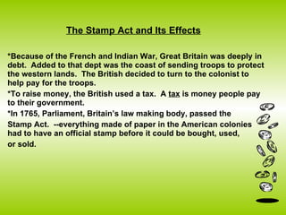 The Stamp Act and Its Effects *Because of the French and Indian War, Great Britain was deeply in debt.  Added to that dept was the coast of sending troops to protect the western lands.  The British decided to turn to the colonist to help pay for the troops.  *To raise money, the British used a tax.  A  tax  is money people pay to their government.  *In 1765, Parliament, Britain’s law making body, passed the  Stamp Act.  --everything made of paper in the American colonies had to have an official stamp before it could be bought, used, or sold.  