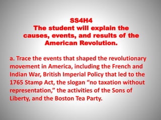 SS4H4
The student will explain the
causes, events, and results of the
American Revolution.
a. Trace the events that shaped the revolutionary
movement in America, including the French and
Indian War, British Imperial Policy that led to the
1765 Stamp Act, the slogan “no taxation without
representation,” the activities of the Sons of
Liberty, and the Boston Tea Party.
 