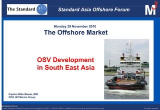 Standard Asia Offshore Forum                                             Monday 29 November 2010The Offshore Market             OSV Development              in South East Asia Captain Mike Meade, MNI CEO, M3 Marine Group M3 Marine Pte Ltd 15 Jalan Kilang Barat #06-03 Frontech Centre Singapore 159357  t: +65 6327 4606 m: mail@m3marine.com.sg w: www.m3marine.com.sg                	                              All rights reserved. 