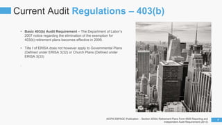 • Basic 403(b) Audit Requirement – The Department of Labor’s
2007 notice regarding the elimination of the exemption for
403(b) retirement plans becomes effective in 2009.
• Title I of ERISA does not however apply to Governmental Plans
(Defined under ERISA 3(32) or Church Plans (Defined under
ERISA 3(33)
.
Current Audit Regulations – 403(b)
7AICPA EBPAQC Publication - Section 403(b) Retirement Plans Form 5500 Reporting and
Independent Audit Requirement (2013)
 