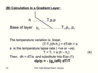 (B) Calculation in a Gradient Layer: h T,p, ρ Base of layer h 1 T 1 ,p 1 ,  ρ 1 The temperature variation is  linear, (T-T 1 )/(h-h 1 ) = dT/dh = a  a  is the temperature lapse rate ( +ve or –ve) T = T 1  + a (h – h 1 )  (4) Then,  dh = dT/a  and substitute into Eqn.(1) dp/p = - (g o /aR) dT/T 