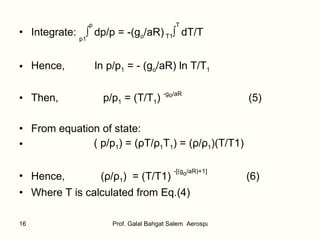 Integrate:  p1 ∫ p   dp/p = -(g o /aR)   T1 ∫ T  dT/T   Hence,  ln p/p 1  = - (g o /aR) ln T/T 1 Then,  p/p 1  = (T/T 1 )  -g o /aR  (5) From equation of state:  ( p/p 1 ) = ( ρ T/ ρ 1 T 1 ) = ( ρ / ρ 1 )(T/T1) Hence,  ( ρ / ρ 1 )  = (T/T1)  -[(g o /aR)+1]  (6)   Where T is calculated from Eq.(4) 