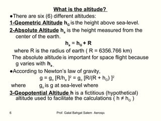 What is the altitude?  ● There are six (6) different altitudes: 1-Geometric Altitude  h G   is   the height above sea-level. 2-Absolute Altitude  h a  is the height measured from the center of the earth. h a  =  h G  + R where R is the radius of earth ( R = 6356.766 km) The absolute altitude   is important for space flight because g varies with   h a . ● According to Newton’s law of gravity, g = g o  [R/h a  ] 2  = g o  [R/(R + h G ) ] 2   where  g o  is g at sea-level where   3-Geopotential Altitude  h  is a fictitious (hypothetical) altitude used to facilitate the calculations ( h ≠ h G  ) 