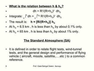What is the relation between h & h G ? dh = R 2 /(R+h G ) 2   dh G   Integrate:  0  ∫ h  dh =  0  ∫ h G  R 2 /(R+h G ) 2   dh G   The result is:  h = [R/(R+h G )] h G At h G  = 6.5 km , h is less than h G  by about 0.1% only.  At h G  = 65 km , h is less than h G  by about 1% only.  The Standard Atmosphere (SA) It is defined in order to relate flight tests, wind-tunnel tests, and the general design and performance of flying vehicle ( aircraft, missile, satellite,….etc ) to a common reference.  