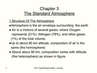 Chapter 3 The Standard Atmosphere 1.Structure Of The Atmosphere ● Atmosphere is the air envelope surrounding  the earth ●  Air is a mixture of several gases, where Oxygen represents (21%) ,Nitrogen (78%), and other gases (1%) of the total volume. ● Up to about 90 km altitude, composition of air is the  same (the homosphere ( ●  Above about 90 km, composition varies with altitude (the heterosphere) as shown in figure.  
