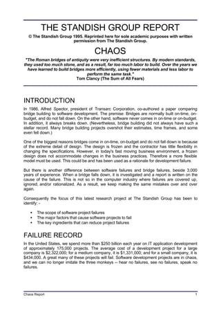 Chaos Report 1
THE STANDISH GROUP REPORT
© The Standish Group 1995. Reprinted here for sole academic purposes with written
permission from The Standish Group.
CHAOS
"The Roman bridges of antiquity were very inefficient structures. By modern standards,
they used too much stone, and as a result, far too much labor to build. Over the years we
have learned to build bridges more efficiently, using fewer materials and less labor to
perform the same task."
Tom Clancy (The Sum of All Fears)
INTRODUCTION
In 1986, Alfred Spector, president of Transarc Corporation, co-authored a paper comparing
bridge building to software development. The premise: Bridges are normally built on-time, on-
budget, and do not fall down. On the other hand, software never comes in on-time or on-budget.
In addition, it always breaks down. (Nevertheless, bridge building did not always have such a
stellar record. Many bridge building projects overshot their estimates, time frames, and some
even fell down.)
One of the biggest reasons bridges come in on-time, on-budget and do not fall down is because
of the extreme detail of design. The design is frozen and the contractor has little flexibility in
changing the specifications. However, in today's fast moving business environment, a frozen
design does not accommodate changes in the business practices. Therefore a more flexible
model must be used. This could be and has been used as a rationale for development failure.
But there is another difference between software failures and bridge failures, beside 3,000
years of experience. When a bridge falls down, it is investigated and a report is written on the
cause of the failure. This is not so in the computer industry where failures are covered up,
ignored, and/or rationalized. As a result, we keep making the same mistakes over and over
again.
Consequently the focus of this latest research project at The Standish Group has been to
identify: -
• The scope of software project failures
• The major factors that cause software projects to fail
• The key ingredients that can reduce project failures
FAILURE RECORD
In the United States, we spend more than $250 billion each year on IT application development
of approximately 175,000 projects. The average cost of a development project for a large
company is $2,322,000; for a medium company, it is $1,331,000; and for a small company, it is
$434,000. A great many of these projects will fail. Software development projects are in chaos,
and we can no longer imitate the three monkeys -- hear no failures, see no failures, speak no
failures.
 