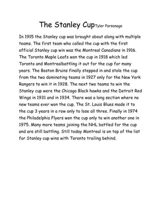 The Stanley CupTyler Parsonage
In 1915 the Stanley cup was brought about along with multiple
teams. The first team who called the cup with the first
official Stanley cup win was the Montreal Canadians in 1916.
The Toronto Maple Leafs won the cup in 1918 which led
Toronto and Montrealbattling it out for the cup for many
years. The Boston Bruins finally stepped in and stole the cup
from the two dominating teams in 1927 only for the New York
Rangers to win it in 1928. The next two teams to win the
Stanley cup were the Chicago Black hawks and the Detroit Red
Wings in 1931 and in 1934. There was a long section where no
new teams ever won the cup. The St. Louis Blues made it to
the cup 3 years in a row only to lose all three. Finally in 1974
the Philadelphia Flyers won the cup only to win another one in
1975. Many more teams joining the NHL battled for the cup
and are still battling. Still today Montreal is on top of the list
for Stanley cup wins with Toronto trailing behind.
 