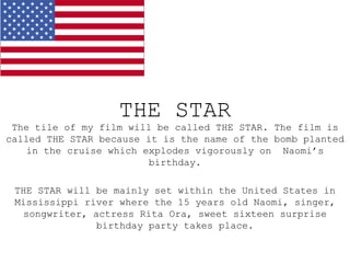 THE STAR
 The tile of my film will be called THE STAR. The film is
called THE STAR because it is the name of the bomb planted
   in the cruise which explodes vigorously on Naomi’s
                         birthday.

 THE STAR will be mainly set within the United States in
 Mississippi river where the 15 years old Naomi, singer,
   songwriter, actress Rita Ora, sweet sixteen surprise
                birthday party takes place.
 
