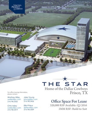 Home of the Dallas Cowboys
Frisco, TX
Office Space For Lease
320,000 RSF Available: Q3 2016
2MM RSF: Build-to-Suit
Worthey Wiles
wwiles@lpc.com
214.740.3332
Chris Axley
caxley@lpc.com
214.740.3419
For office leasing information,
please contact:
Jake Young
jyoung@lpc.com
214.740.3436
Elliot Prieur
eprieur@lpc.com
214.740.3309
 