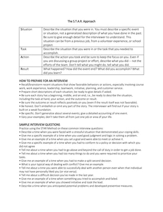 The S.T.A.R. Approach
Situation Describe the situation that you were in. You must describe a specific event
or situation, not a generalized description of what you have done in the past.
Be sure to give enough detail for the interviewer to understand. This
situation can be from a previous job, from a volunteer experience, or school
project.
Task Describe the situation that you were in or the task that you needed to
accomplish.
Action Describe the action you took and be sure to keep the focus on you. Even if
you are discussing a group project or effort, describe what you did -- not the
efforts of the team. Don't tell what you might do, tell what you did.
Result What happened? How did the event end? What did you accomplish? What
did you learn?
HOW TO PREPARE FOR AN INTERVIEW
• Recall/brainstorm recent situations that show favorable behaviors or actions, especially involving course
work, work experience, leadership, teamwork, initiative, planning, and customer service.
• Prepare short descriptions of each situation; be ready to give details if asked.
• Be sure each story has a beginning, middle, and an end, i.e., be ready to describe the situation,
including the task at hand, your action, and the outcome or result.
• Be sure the outcome or result reflects positively on you (even if the result itself was not favorable).
• Be honest. Don't embellish or omit any part of the story. The interviewer will find out if your story is
built on a weak foundation.
• Be specific. Don't generalize about several events; give a detailed accounting of one event.
• Vary your examples; don’t take them all from just one job or area of your life.
SAMPLE INTERVIEW QUESTIONS
Practice using the STAR Method on these common interview questions:
• Describe a time when you were faced with a stressful situation that demonstrated your coping skills.
• Give me a specific example of a time when you used good judgment and logic in solving a problem.
• Give me an example of a time when you set a goal and were able to meet or achieve it.
• Give me a specific example of a time when you had to conform to a policy or decision with which you
did not agree
• Tell me about a time when you had to go above and beyond the call of duty in order to get a job done.
• Tell me about a time when you had too many things to do and you were required to prioritize your
tasks.
• Give me an example of a time when you had to make a split second decision.
• What is your typical way of dealing with conflict? Give me an example.
• Tell me about a time you were able to successfully deal with another person even when that individual
may not have personally liked you (or vice versa).
• Tell me about a difficult decision you've made in the last year.
• Give me an example of a time when something you tried to accomplish and failed.
• Give me an example of when you showed initiative and took the lead.
• Describe a time when you anticipated potential problems and developed preventive measures.
 