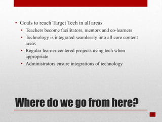 • Goals to reach Target Tech in all areas
  • Teachers become facilitators, mentors and co-learners
  • Technology is integrated seamlessly into all core content
    areas
  • Regular learner-centered projects using tech when
    appropriate
  • Administrators ensure integrations of technology




Where do we go from here?
 