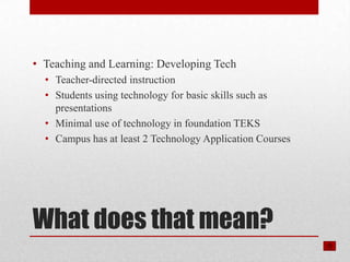 • Teaching and Learning: Developing Tech
  • Teacher-directed instruction
  • Students using technology for basic skills such as
    presentations
  • Minimal use of technology in foundation TEKS
  • Campus has at least 2 Technology Application Courses




What does that mean?
 