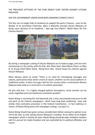 THE PREJUDICE ATTITUDE OF THE STAR GROUP CHIEF EDITOR AGAINST UTUSAN
MALAYSIA.
HAS THE GOVERNMENT UNDER NAJIB BEEN IGNORING CHINESE VOICE?
The Star can no longer hide its tendency to support the party it favours , even to the
despair of its journalism fraternity, when it blatantly accused Utusan Malaysia of
being racist because of its headlines “ Apa lagi Cina Mahu?’ (What More Do The
Chinese Want?).
By having a newspaper cutting of Utusan Malaysia on its feature page, and not even
mentioning it in the article, with the title Win Them Over, Dont Blame Them, on May
8, its Group Chief Editor Datuk Wong Chun Wai clearly shows his criticism against
Utusan Malaysia.
More obvious when he wrote “There is no need for intimidating messages and
reports, particularly those which smack of racism, whether via the social platform or
traditional media…it does not augur well for the country when a mainstream Bahasa
Malaysia daily took on a racial slant in its edition yesterday”.
He also said that "in a highly charged political atmosphere, racial remarks can be
easily magnified and such foolishness should be avoided."
Datuk Wong is not being fair and balanced, but is bias and prejudice because he did
not point at the Chinese newspapers which have long been publishing news and
articles that contradict provisions in the Federal Constitution , in fact seditious in
nature. (If Datuk Wong wants the newspaper cutting, I can give it ).
Datuk Wong should have given serious consideration before voicing his opinion so as
not to be seen as only seeing Utusan Malaysia’s mistakes. As an editor of an English
newspaper, which is read by all races, Datuk Wong should be open minded in tandem
with his pursuit for media freedom and not controlled by his political affiliation and
racism.
Tan Sri Zainuddin Maidin
 