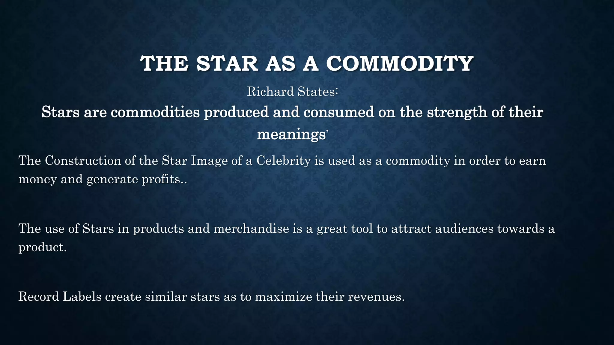 THE STAR AS A COMMODITY
Richard States:
Stars are commodities produced and consumed on the strength of their
meanings’
The Construction of the Star Image of a Celebrity is used as a commodity in order to earn
money and generate profits..
The use of Stars in products and merchandise is a great tool to attract audiences towards a
product.
Record Labels create similar stars as to maximize their revenues.
 