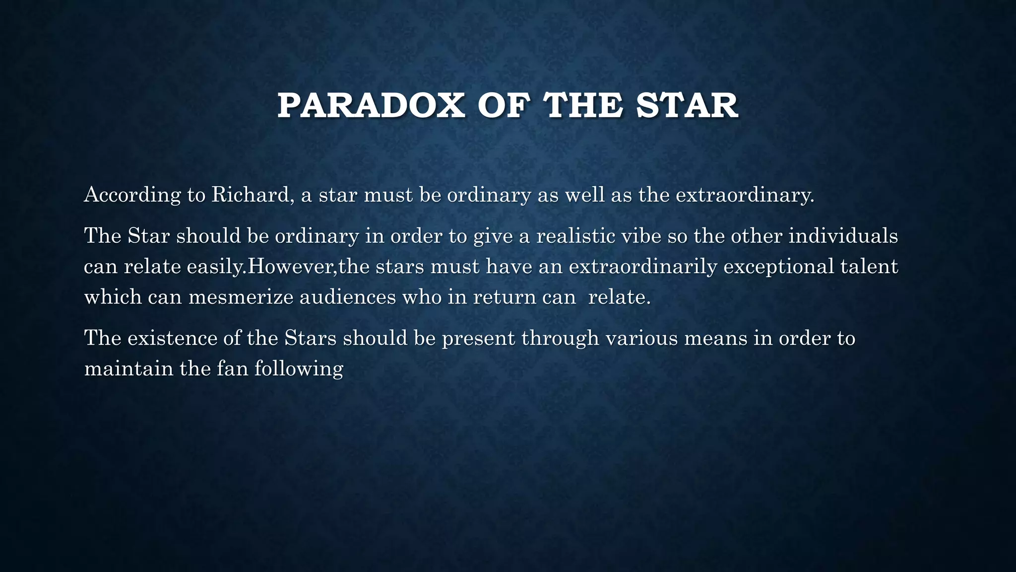 PARADOX OF THE STAR
According to Richard, a star must be ordinary as well as the extraordinary.
The Star should be ordinary in order to give a realistic vibe so the other individuals
can relate easily.However,the stars must have an extraordinarily exceptional talent
which can mesmerize audiences who in return can relate.
The existence of the Stars should be present through various means in order to
maintain the fan following
 