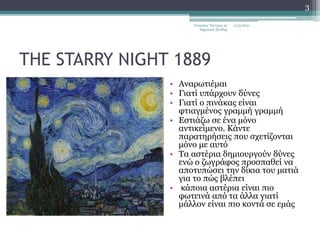 THE STARRY NIGHT 1889
• Αναρωτιέμαι
• Γιατί υπάρχουν δύνες
• Γιατί ο πινάκας είναι
φτιαγμένος γραμμή γραμμή
• Εστιάζω σε ένα μόνο
αντικείμενο. Κάντε
παρατηρήσεις που σχετίζονται
μόνο με αυτό
• Τα αστέρια δημιουργούν δύνες
ενώ ο ζωγράφος προσπαθεί να
αποτυπώσει την δίκια του ματιά
για το πώς βλέπει
• κάποια αστέρια είναι πιο
φωτεινά από τα άλλα γιατί
μάλλον είναι πιο κοντά σε εμάς
11/3/2021
Γεώργιος Τάντρος 2ο
δημοτικό Ξάνθης
3
 