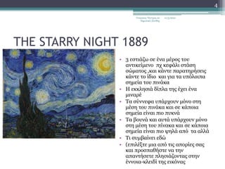 THE STARRY NIGHT 1889
• 3 εστιάζω σε ένα μέρος του
αντικείμενο πχ κεφάλι στάση
σώματος ,και κάντε παρατηρήσεις
κάντε το ίδιο και για τα υπόλοιπα
σημεία του πινάκα
• Η εκκλησιά δίπλα της έχει ένα
μιναρέ
• Τα σύννεφα υπάρχουν μόνο στη
μέση του πινάκα και σε κάποια
σημεία είναι πιο πυκνά
• Τα βουνά και αυτά υπάρχουν μόνο
στη μέση του πίνακα και σε κάποια
σημεία είναι πιο ψηλά από τα αλλά
• Τι συμβαίνει εδώ
• (επιλέξτε μια από τις απορίες σας
και προσπαθήστε να την
απαντήσετε πλησιάζοντας στην
έννοια-κλειδί της εικόνας
11/3/2021
Γεώργιος Τάντρος 2ο
δημοτικό Ξάνθης
4
 