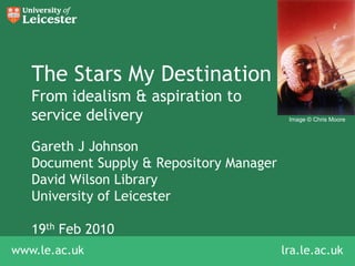 The Stars My DestinationFrom idealism & aspiration to service delivery,[object Object],Image © Chris Moore,[object Object],Gareth J Johnson,[object Object],Document Supply & Repository Manager,[object Object],David Wilson Library,[object Object],University of Leicester,[object Object],19th Feb 2010,[object Object],lra.le.ac.uk,[object Object]