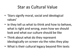 Star as Cultural Value ‘ Stars signify moral, social and ideological values’ ie they tell us what to think and how to behave, what is right and wrong, even how we should look and what our culture should be like Think about what do they represent ideologically on screen via the roles they play What is their cultural legacy beyond film texts 