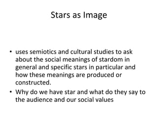 Stars as Image uses semiotics and cultural studies to ask about the social meanings of stardom in general and specific stars in particular and how these meanings are produced or constructed.  Why do we have star and what do they say to the audience and our social values 