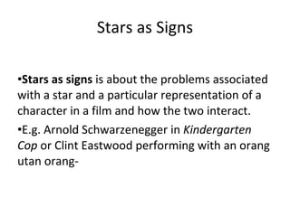 Stars as Signs Stars as signs  is about the problems associated with a star and a particular representation of a character in a film and how the two interact.  E.g. Arnold Schwarzenegger in  Kindergarten Cop  or Clint Eastwood performing with an orang utan orang- 