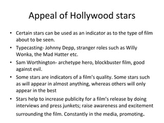 Appeal of Hollywood stars Certain stars can be used as an indicator as to the type of film about to be seen. Typecasting- Johnny Depp, stranger roles such as Willy Wonka, the Mad Hatter etc. Sam Worthington- archetype hero, blockbuster film, good against evil. Some stars are indicators of a film’s quality. Some stars such as will appear in almost anything, whereas others will only appear in the best Stars help to increase publicity for a film’s release by doing interviews and press junkets; raise awareness and excitement surrounding the film. Constantly in the media, promoting .  