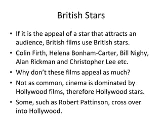 British Stars If it is the appeal of a star that attracts an audience, British films use British stars.  Colin Firth, Helena Bonham-Carter, Bill Nighy, Alan Rickman and Christopher Lee etc.  Why don’t these films appeal as much? Not as common, cinema is dominated by Hollywood films, therefore Hollywood stars. Some, such as Robert Pattinson, cross over into Hollywood.  