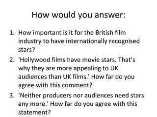 How would you answer: How important is it for the British film industry to have internationally recognised stars? 'Hollywood films have movie stars. That's why they are more appealing to UK audiences than UK films.' How far do you agree with this comment? 'Neither producers nor audiences need stars any more.' How far do you agree with this statement? 