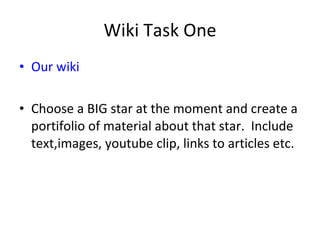 Wiki Task One Our wiki Choose a BIG star at the moment and create a portifolio of material about that star.  Include text,images, youtube clip, links to articles etc. 