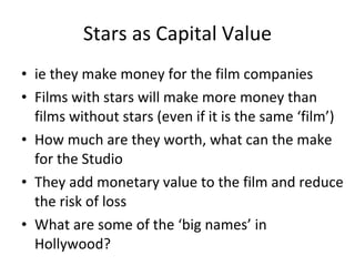 Stars as Capital Value ie they make money for the film companies Films with stars will make more money than films without stars (even if it is the same ‘film’) How much are they worth, what can the make for the Studio They add monetary value to the film and reduce the risk of loss What are some of the ‘big names’ in Hollywood? 