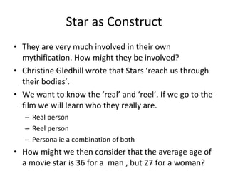 Star as Construct They are very much involved in their own mythification. How might they be involved? Christine Gledhill wrote that Stars ‘reach us through their bodies’.  We want to know the ‘real’ and ‘reel’. If we go to the film we will learn who they really are.  Real person Reel person Persona ie a combination of both How might we then consider that the average age of a movie star is 36 for a  man , but 27 for a woman? 